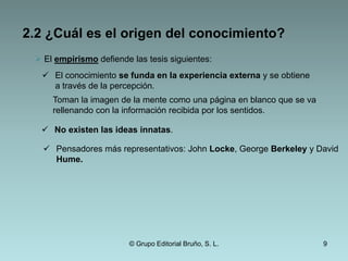 2.1 ¿Es posible conocer?La duda cartesiana conduce a una certeza: Puedo dudar de todo lo que conozco, pero no puedo dudar de que yo existo.Pienso, luego existo.Cogito ergo sum.El escepticismo cartesiano termina con una certeza ya que sí es posible alcanzar un conocimiento evidente: yo pienso.© Grupo Editorial Bruño, S. L.6