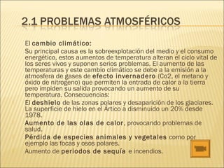 El cambio climático:
Su principal causa es la sobreexplotación del medio y el consumo
energético, estos aumentos de temperatura alteran el ciclo vital de
los seres vivos y suponen serios problemas. El aumento de las
temperaturas y este cambio climático se debe a la emisión a la
atmosfera de gases de efecto invernadero (Co2, el metano y
óxido de nitrogeno) que permiten la entrada de calor a la tierra
pero impiden su salida provocando un aumento de su
temperatura. Consecuencias:
 El deshielo de las zonas polares y desaparición de los glaciares.
La superficie de hielo en el Ártico a disminuido un 20% desde
1978.
 Aumento de las olas de calor, provocando problemas de
salud.
 Pérdida de especies animales y vegetales como por
ejemplo las focas y osos polares.
 Aumento de periodos de sequía e incendios.
 