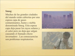 Smog:
Muchas de las grandes ciudades
del mundo están cubiertas por una
espesa capa de gases
contaminantes, humo y niebla
denominada Smog. Esta espesa
capa deja pasar los rayos solares y
el calor pero no deja que salgan
causando el llamado efecto
invernadero . Las consecuencias
son problemas respiratorios.
 