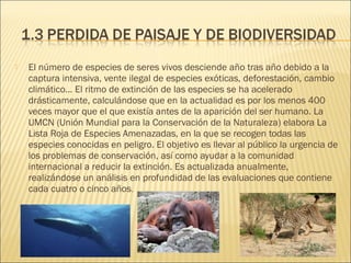  El número de especies de seres vivos desciende año tras año debido a la
captura intensiva, vente ilegal de especies exóticas, deforestación, cambio
climático… El ritmo de extinción de las especies se ha acelerado
drásticamente, calculándose que en la actualidad es por los menos 400
veces mayor que el que existía antes de la aparición del ser humano. La
UMCN (Unión Mundial para la Conservación de la Naturaleza) elabora La
Lista Roja de Especies Amenazadas, en la que se recogen todas las
especies conocidas en peligro. El objetivo es llevar al público la urgencia de
los problemas de conservación, así como ayudar a la comunidad
internacional a reducir la extinción. Es actualizada anualmente,
realizándose un análisis en profundidad de las evaluaciones que contiene
cada cuatro o cinco años.
 