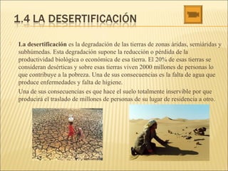  La desertificación es la degradación de las tierras de zonas áridas, semiáridas y
subhúmedas. Esta degradación supone la reducción o pérdida de la
productividad biológica o económica de esa tierra. El 20% de esas tierras se
consideran desérticas y sobre esas tierras viven 2000 millones de personas lo
que contribuye a la pobreza. Una de sus consecuencias es la falta de agua que
produce enfermedades y falta de higiene.
Una de sus consecuencias es que hace el suelo totalmente inservible por que
producirá el traslado de millones de personas de su lugar de residencia a otro.
 