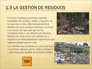  Los seres humanos generamos grandes
cantidades de residuos, sólido y líquidos, de
los que nos es muy difícil desprendernos.
Muchos de estos residuos terminan en el mar
o en cursos del agua por que no los
reciclamos bien o son difíciles de eliminar.
Muchos de estos restos son radiactivos y
requieren un almacenamiento especial por que
suponen peligro para la vida.
Los residuos que terminan en cursos del agua
o en el mar suponen graves daños ecológicos
y provocan gran pérdida en la biodiversidad.
 