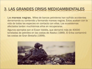  Las mareas negras. Miles de barcos petroleros han sufrido accidentes
derramando su contenido y formando mareas negras. Estas acaban con la
vida de todas las especies en contacto con ellas. Los ecosistemas
afectados tardan muchísimos años en recuperarse.
Algunos ejemplos son el Exxon Valdés, que derramó más de 40000
toneladas de petróleo en las costas de Alaska (1989). El Erika contaminó
las costas de Gran Bretaña (1999).
 