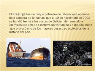  El Prestige fue un buque petrolero de Liberia, que operaba
bajo bandera de Bahamas, que el 19 de noviembre de 2002
se hundió frente a las costas de Galicia, derramando a
28 millas (52 km) de Finisterre un vertido de 77 000 de crudo
 que provocó uno de los mayores desastres ecológicos de la
historia del país.
 