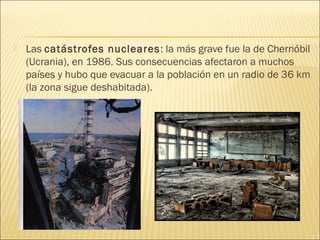  Las catástrofes nucleares: la más grave fue la de Chernóbil
(Ucrania), en 1986. Sus consecuencias afectaron a muchos
países y hubo que evacuar a la población en un radio de 36 km
(la zona sigue deshabitada).
 