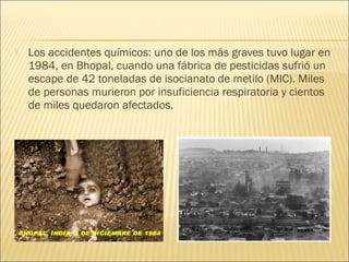  Los accidentes químicos: uno de los más graves tuvo lugar en
1984, en Bhopal, cuando una fábrica de pesticidas sufrió un
escape de 42 toneladas de isocianato de metilo (MIC). Miles
de personas murieron por insuficiencia respiratoria y cientos
de miles quedaron afectados.
 