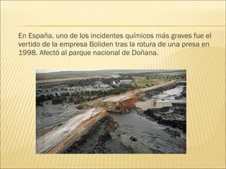 En España, uno de los incidentes químicos más graves fue el
vertido de la empresa Boliden tras la rotura de una presa en
1998. Afectó al parque nacional de Doñana.
 
