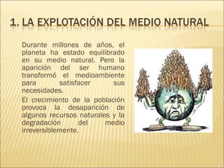 Durante millones de años, el
planeta ha estado equilibrado
en su medio natural. Pero la
aparición del ser humano
transformó el medioambiente
para satisfacer sus
necesidades.
El crecimiento de la población
provoca la desaparición de
algunos recursos naturales y la
degradación del medio
irreversiblemente.
 