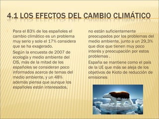  Para el 83% de los españoles el
cambio climático es un problema
muy serio y solo el 17% considera
que se ha exagerado.
Según la encuesta de 2007 de
ecología y medio ambiente del
CIS, más de la mitad de los
españoles se consideran poco
informados acerca de temas del
medio ambiente, y un 48%
además piensa que aunque los
españoles están interesados,
no están suficientemente
preocupados por los problemas del
medio ambiente, junto a un 29,3%
que dice que tienen muy poco
interés y preocupación por estos
problemas .
España se mantiene como el país
de la UE que más se aleja de los
objetivos de Kioto de reducción de
emisiones
 