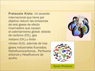  Protocolo Kioto: Un acuerdo
internacional que tiene por
objetivo reducir las emisiones
de seis gases de efecto
invernadero que causan
el calentamiento global: dióxido
de carbono (CO2), gas
metano (CH4) y óxido
nitroso (N2O), además de tres
gases industriales fluorados:
Hidrofluorocarbonos , Perfluoroc
arbonos y Hexafluoruro de
azufre.
 