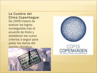  La Cumbre del
Clima Copenhague:
De 2009 tratará de
evaluar los logros
conseguidos tras el
acuerdo de Kioto y
establecer los nuevo
criterios a seguir para
paliar los daños del
cambio climático.
 