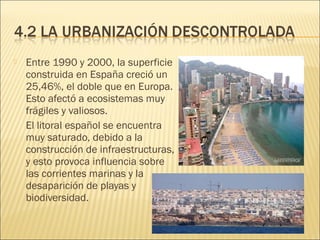  Entre 1990 y 2000, la superficie
construida en España creció un
25,46%, el doble que en Europa.
Esto afectó a ecosistemas muy
frágiles y valiosos.
El litoral español se encuentra
muy saturado, debido a la
construcción de infraestructuras,
y esto provoca influencia sobre
las corrientes marinas y la
desaparición de playas y
biodiversidad.
 