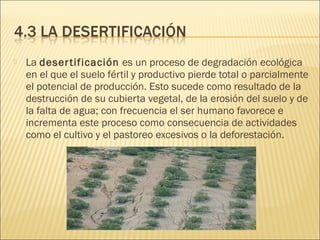  La desertificación es un proceso de degradación ecológica
en el que el suelo fértil y productivo pierde total o parcialmente
el potencial de producción. Esto sucede como resultado de la
destrucción de su cubierta vegetal, de la erosión del suelo y de
la falta de agua; con frecuencia el ser humano favorece e
incrementa este proceso como consecuencia de actividades
como el cultivo y el pastoreo excesivos o la deforestación.
 