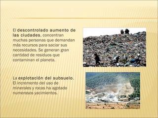  El descontrolado aumento de
las ciudades, concentran
muchas personas que demandan
más recursos para saciar sus
necesidades. Se generan gran
cantidad de residuos que
contaminan el planeta.
 La explotación del subsuelo.
El incremento del uso de
minerales y rocas ha agotado
numerosos yacimientos.
 
