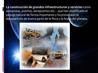 La construcción de grandes infraestructuras y servicios como
autopistas, puertos, aeropuertos etc… que han modificado el
paisaje natural de forma importante y ha provocado la
desaparición de buena parte de la flora y la fauna del planeta.
 
