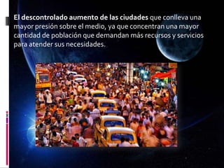 El descontrolado aumento de las ciudades que conlleva una
mayor presión sobre el medio, ya que concentran una mayor
cantidad de población que demandan más recursos y servicios
para atender sus necesidades.
 