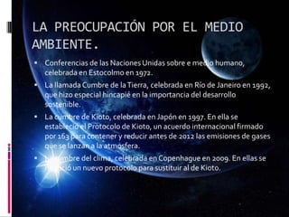 LA PREOCUPACIÓN POR EL MEDIO
AMBIENTE.
 Conferencias de las Naciones Unidas sobre e medio humano,
celebrada en Estocolmo en 1972.
 La llamada Cumbre de laTierra, celebrada en Río de Janeiro en 1992,
que hizo especial hincapié en la importancia del desarrollo
sostenible.
 La cumbre de Kioto, celebrada en Japón en 1997. En ella se
estableció el Protocolo de Kioto, un acuerdo internacional firmado
por 163 para contener y reducir antes de 2012 las emisiones de gases
que se lanzan a la atmosfera.
 La cumbre del clima, celebrada en Copenhague en 2009. En ellas se
negoció un nuevo protocolo para sustituir al de Kioto.
 