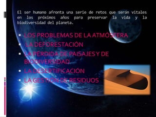 El ser humano afronta una serie de retos que serán vitales
en los próximos años para preservar la vida y la
biodiversidad del planeta.
 LOS PROBLEMAS DE LA ATMÓSFERA
 LA DEFORESTACIÓN
 LA PÉRDIDA DE PAISAJESY DE
BIODIVERSIDAD
 LA DESERTIFICACIÓN
 LA GESTIÓN DE RESIDUOS
 