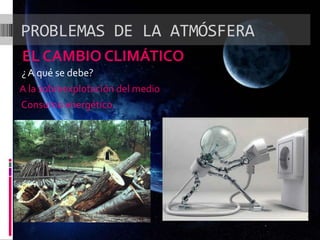 PROBLEMAS DE LA ATMÓSFERA
EL CAMBIO CLIMÁTICO
¿ A qué se debe?
A la sobreexplotación del medio
Consumo energético.
 