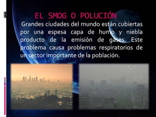 EL SMOG O POLUCIÓN
Grandes ciudades del mundo están cubiertas
por una espesa capa de humo y niebla
producto de la emisión de gases. Este
problema causa problemas respiratorios de
un sector importante de la población.
 