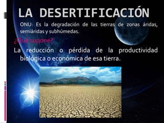 LA DESERTIFICACIÓN
ONU: Es la degradación de las tierras de zonas áridas,
semiáridas y subhúmedas.
¿Qué supone?
La reducción o pérdida de la productividad
biológica o económica de esa tierra.
 