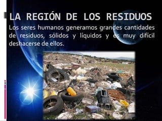LA REGIÓN DE LOS RESIDUOS
Los seres humanos generamos grandes cantidades
de residuos, sólidos y líquidos y es muy difícil
deshacerse de ellos.
 