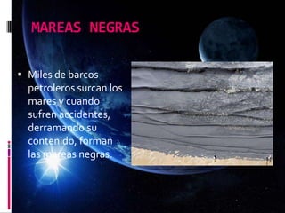 MAREAS NEGRAS
 Miles de barcos
petroleros surcan los
mares y cuando
sufren accidentes,
derramando su
contenido, forman
las mareas negras.
 
