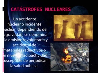 CATÁSTROFES NUCLEARES
Un accidente
nuclear o incidente
nuclear, dependiendo de
la gravedad, se denomina
a la emisión involuntaria y
accidental de
materiales radiactivos o
un nivel de radioactividad
susceptible de perjudicar
la salud pública.
 