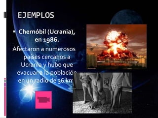 EJEMPLOS
 Chernóbil (Ucrania),
en 1986.
Afectaron a numerosos
países cercanos a
Ucrania y hubo que
evacuar a la población
en un radio de 36 km.
 