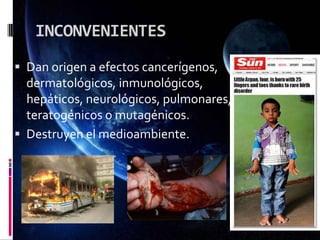 INCONVENIENTES
 Dan origen a efectos cancerígenos,
dermatológicos, inmunológicos,
hepáticos, neurológicos, pulmonares,
teratogénicos o mutagénicos.
 Destruyen el medioambiente.
 