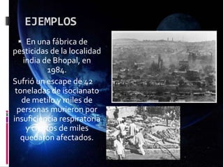 EJEMPLOS
 En una fábrica de
pesticidas de la localidad
india de Bhopal, en
1984.
Sufrió un escape de 42
toneladas de isocianato
de metilo y miles de
personas murieron por
insuficiencia respiratoria
y cientos de miles
quedaron afectados.
 