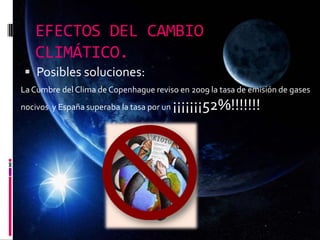 EFECTOS DEL CAMBIO
CLIMÁTICO.
 Posibles soluciones:
La Cumbre del Clima de Copenhague reviso en 2009 la tasa de emisión de gases
nocivos y España superaba la tasa por un ¡¡¡¡¡¡¡52%!!!!!!!
 