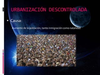 URBANIZACIÓN DESCONTROLADA
 Causa:
Aumento de la población, tanto inmigración como natalidad
 