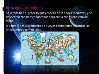 En la época moderna.
Se intensificó el proceso que empezó en la época medieval, y se
desecaron carismas y pantanos para convertirlos en tierra de
labor.
A parte el descubrimiento de nuevos continentes potenció los
intercambios comerciales.
 