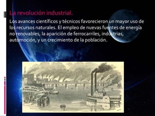 La revolución industrial.
Los avances científicos y técnicos favorecieron un mayor uso de
los recursos naturales. El empleo de nuevas fuentes de energía
no renovables, la aparición de ferrocarriles, industrias,
automoción, y un crecimiento de la población.
 