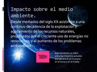 Impacto sobre el medio
ambiente.
Desde mediados del siglo XX asistimos a una
continuo decadencia de la explotación y
agotamiento de los recursos naturales,
propiciados por el creciente uso de energías no
renovables, y al aumento de los problemas
ambientales.
Aquí ponemos un vídeo
sobre las impactos actuales
que genera el ser humano
en la tierra y en el medio.
 
