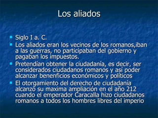 Los aliados

   Siglo I a. C.
   Los aliados eran los vecinos de los romanos,iban
    a las guerras, no participaban del gobierno y
    pagaban los impuestos.
   Pretendían obtener la ciudadanía, es decir, ser
    considerados ciudadanos romanos y así poder
    alcanzar benenficios económicos y políticos
   El otorgamiento del derecho de ciudadanía
    alcanzó su maxima ampliación en el año 212
    cuando el emperador Caracalla hizo ciudadanos
    romanos a todos los hombres libres del imperio
 