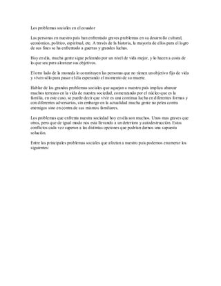 Los problemas sociales en el ecuador

Las personas en nuestro país han enfrentado graves problemas en su desarrollo cultural,
económico, político, espiritual, etc. A través de la historia, la mayoría de ellos para el logro
de sus fines se ha enfrentado a guerras y grandes luchas.

Hoy en día, mucha gente sigue peleando por un nivel de vida mejor, y lo hacen a costa de
lo que sea para alcanzar sus objetivos.

El otro lado de la moneda lo constituyen las personas que no tienen un objetivo fijo de vida
y viven sólo para pasar el día esperando el momento de su muerte.

Hablar de los grandes problemas sociales que aquejan a nuestro país implica abarcar
muchos terrenos en la vida de nuestra sociedad, comenzando por el núcleo que es la
familia, en este caso, se puede decir que vivir es una continua luc ha en diferentes formas y
con diferentes adversarios, sin embargo en la actualidad mucha gente no pelea contra
enemigos sino en contra de sus mismos familiares.

Los problemas que enfrenta nuestra sociedad hoy en día son muchos. Unos mas graves que
otros, pero que de igual modo nos esta llevando a un deterioro y autodestrucción. Estos
conflictos cada vez superan a las distintas opciones que podrían darnos una supuesta
solución.

Entre los principales problemas sociales que afectan a nuestro país podemos enumerar los
siguientes:
 