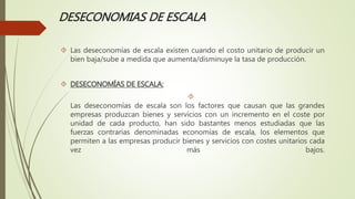 DESECONOMIAS DE ESCALA 
 Las deseconomías de escala existen cuando el costo unitario de producir un 
bien baja/sube a medida que aumenta/disminuye la tasa de producción. 
 DESECONOMÍAS DE ESCALA: 
 
Las deseconomías de escala son los factores que causan que las grandes 
empresas produzcan bienes y servicios con un incremento en el coste por 
unidad de cada producto, han sido bastantes menos estudiadas que las 
fuerzas contrarias denominadas economías de escala, los elementos que 
permiten a las empresas producir bienes y servicios con costes unitarios cada 
vez más bajos. 
