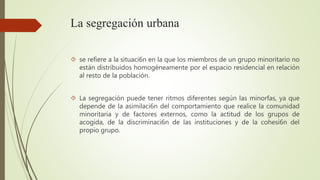 La segregación urbana 
 se refiere a la situaci6n en la que los miembros de un grupo minoritario no 
están distribuidos homogéneamente por el espacio residencial en relación 
al resto de la población. 
 La segregación puede tener ritmos diferentes según las minorfas, ya que 
depende de la asimilaci6n del comportamiento que realice la comunidad 
minoritaria y de factores externos, como la actitud de los grupos de 
acogida, de la discriminaci6n de las instituciones y de la cohesi6n del 
propio grupo. 
 