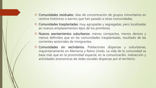  Comunidades residuales: islas de concentración de grupos minoritarios en 
centros históricos o barrios que han pasado a otras comunidades. 
 Comunidades trasplantadas: muy agrupadas y segregadas, pero localizadas 
en nuevos emplazamientos lejos de los primitivos. 
 Nuevos asentamientos suburbanos: menos compactos, menos densos y 
menos definidos que en las comunidades trasplantadas, resultado de las 
corrientes sectoriales de inmigrantes. 
 Comunidades sin vecindarios. Poblaciones dispersas y suburbanas, 
mayoritariamente en Alemania y Reino Unido. La vida de la comunidad se 
basa más que en la proximidad espacial, en la comunicaci6n, interacción y 
actividades economicas de redes sociales dispersas por el territorio. 
 