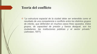 Teoría del conflicto 
 “La estructura espacial de la ciudad debe ser entendida como el 
resultado de una competencia o conflicto entre los distintos grupos 
de interés, que defienden en muchos casos fines opuestos. Estos 
grupos, de capacidad de presión y fuerza desigual, son los 
ciudadanos, las instituciones públicas y el sector privado.” 
(Johnston, 1977) 
 
