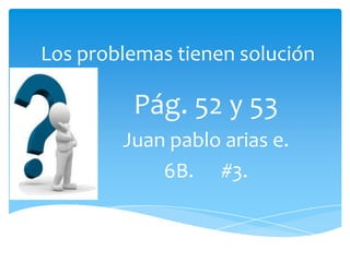 Los problemas tienen solución

         Pág. 52 y 53
        Juan pablo arias e.
            6B. #3.
 