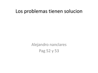 Los problemas tienen solucion




      Alejandro nanclares
          Pag 52 y 53
 