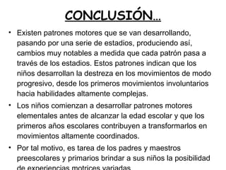 CONCLUSIÓN… Existen patrones motores que se van desarrollando, pasando por una serie de estadios, produciendo así, cambios muy notables a medida que cada patrón pasa a través de los estadios. Estos patrones indican que los niños desarrollan la destreza en los movimientos de modo progresivo, desde los primeros movimientos involuntarios hacia habilidades altamente complejas. Los niños comienzan a desarrollar patrones motores elementales antes de alcanzar la edad escolar y que los primeros años escolares contribuyen a transformarlos en movimientos altamente coordinados. Por tal motivo, es tarea de los padres y maestros preescolares y primarios brindar a sus niños la posibilidad de experiencias motrices variadas. 