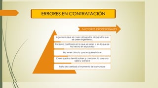 ERRORES EN CONTRATACIÓN
Ingenieros que se creen abogados, abogados que
se creen ingenieros .
Excesiva confianza en lo que se sabe, o en lo que se
ha hecho en el pasado
No tener claro lo que se quiere hacer
Creer que los demás saben y conocen, lo que uno
sabe y conoce
Falta de claridad al momento de comunicar
FACTORES PROFESIONALES
 