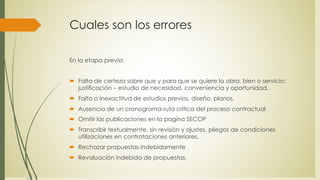Cuales son los errores
En la etapa previa:
´ Falta de certeza sobre que y para que se quiere la obra, bien o servicio;
justificación – estudio de necesidad, conveniencia y oportunidad.
´ Falta o inexactitud de estudios previos, diseño, planos.
´ Ausencia de un cronograma-ruta critica del proceso contractual
´ Omitir las publicaciones en la pagina SECOP
´ Transcribir textualmente, sin revisión y ajustes, pliegos de condiciones
utilizaciones en contrataciones anteriores.
´ Rechazar propuestas indebidamente
´ Revaluación indebida de propuestas.
 