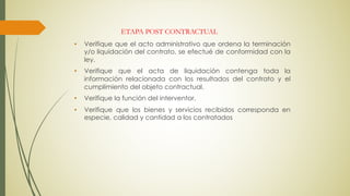 • Verifique que el acto administrativo que ordena la terminación
y/o liquidación del contrato, se efectué de conformidad con la
ley.
• Verifique que el acta de liquidación contenga toda la
información relacionada con los resultados del contrato y el
cumplimiento del objeto contractual.
• Verifique la función del interventor.
• Verifique que los bienes y servicios recibidos corresponda en
especie, calidad y cantidad a los contratados
ETAPA POST CONTRACTUAL
 