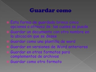  Esta forma de guardado brinca cinco
  opciones a atravez de las cuales se puede
 Guardar un documento con otro nombre en
  la ubicación que se desee
 Guardar como una plantilla de word
 Guardar en versiones de Word anteriores
 Guardar en otros formatos para
  complementos de archivos
 Guardar como otro formato
 