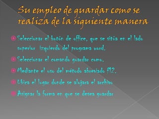  Seleccionar el botón de office, que se sitúa en el lado
  superior izquierdo del programa word.
 Seleccionar el comando guardar como.
 Mediante el uso del método abreviado f12.
 Ubica el lugar donde se alojara el archivo
 Asignar la forma en que se desea guardar
 
